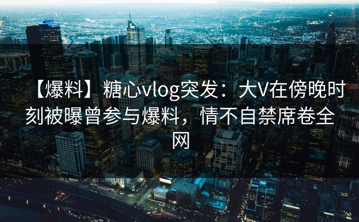 【爆料】糖心vlog突发：大V在傍晚时刻被曝曾参与爆料，情不自禁席卷全网
