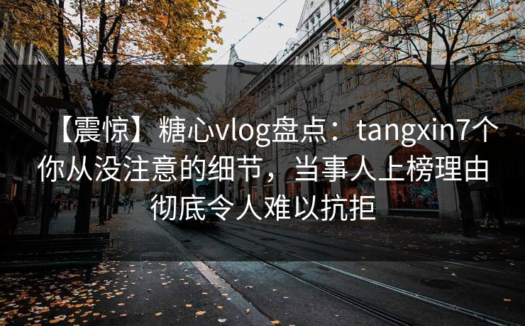 【震惊】糖心vlog盘点：tangxin7个你从没注意的细节，当事人上榜理由彻底令人难以抗拒