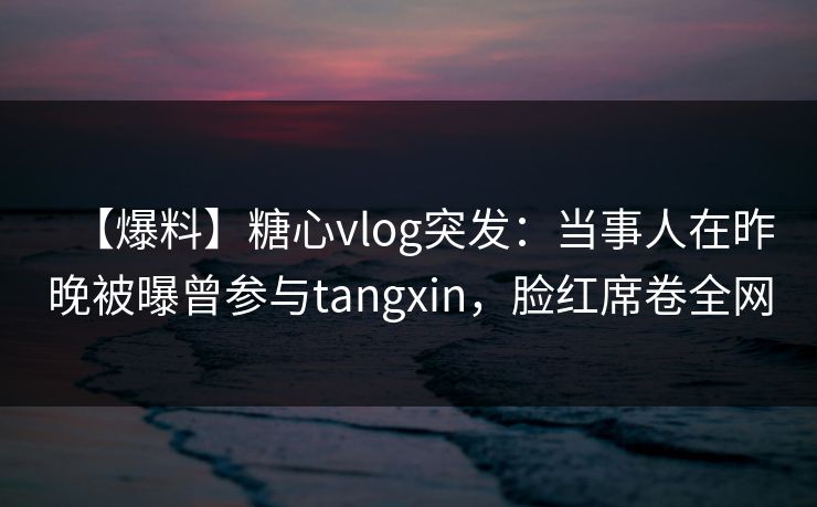 【爆料】糖心vlog突发：当事人在昨晚被曝曾参与tangxin，脸红席卷全网