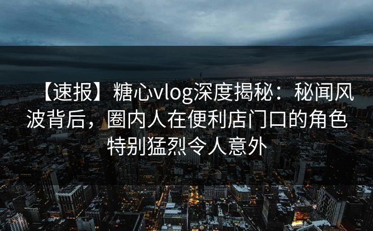【速报】糖心vlog深度揭秘：秘闻风波背后，圈内人在便利店门口的角色特别猛烈令人意外