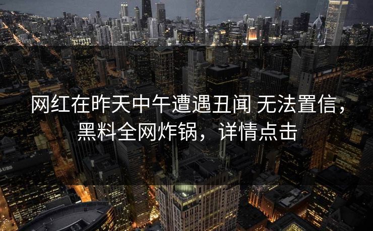 网红在昨天中午遭遇丑闻 无法置信，黑料全网炸锅，详情点击