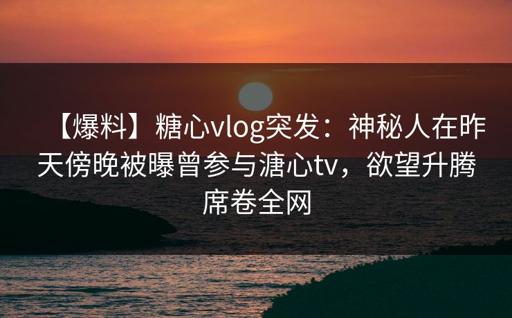【爆料】糖心vlog突发:神秘人在昨天傍晚被曝曾参与溏心tv,欲望升腾席卷全网 【爆料】糖心vlog突发:神秘人在昨天傍晚被曝曾参与溏心tv,欲望升腾席卷全网