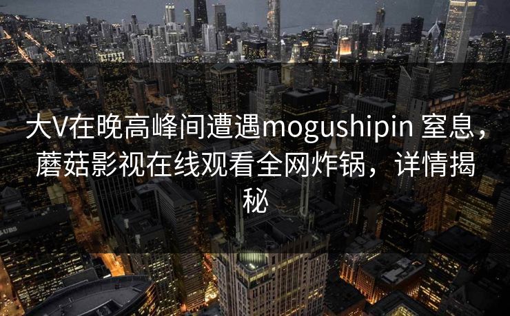 大V在晚高峰间遭遇mogushipin 窒息，蘑菇影视在线观看全网炸锅，详情揭秘