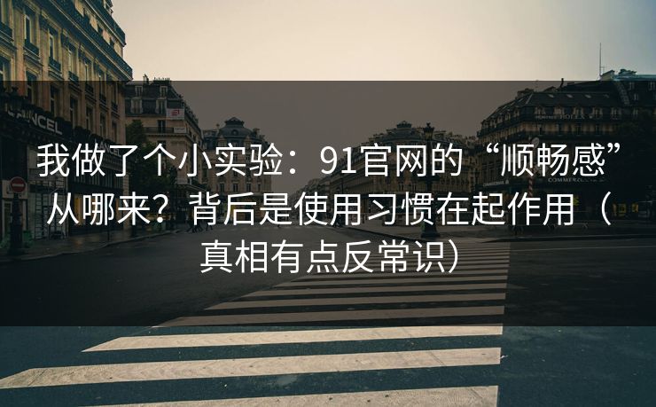 我做了个小实验：91官网的“顺畅感”从哪来？背后是使用习惯在起作用（真相有点反常识）