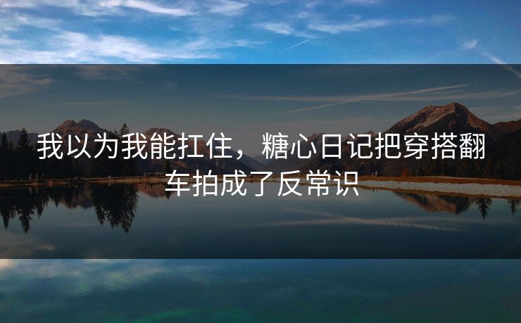 我以为我能扛住,糖心日记把穿搭翻车拍成了反常识 我以为我能扛住,糖心日记把穿搭翻车拍成了反常识